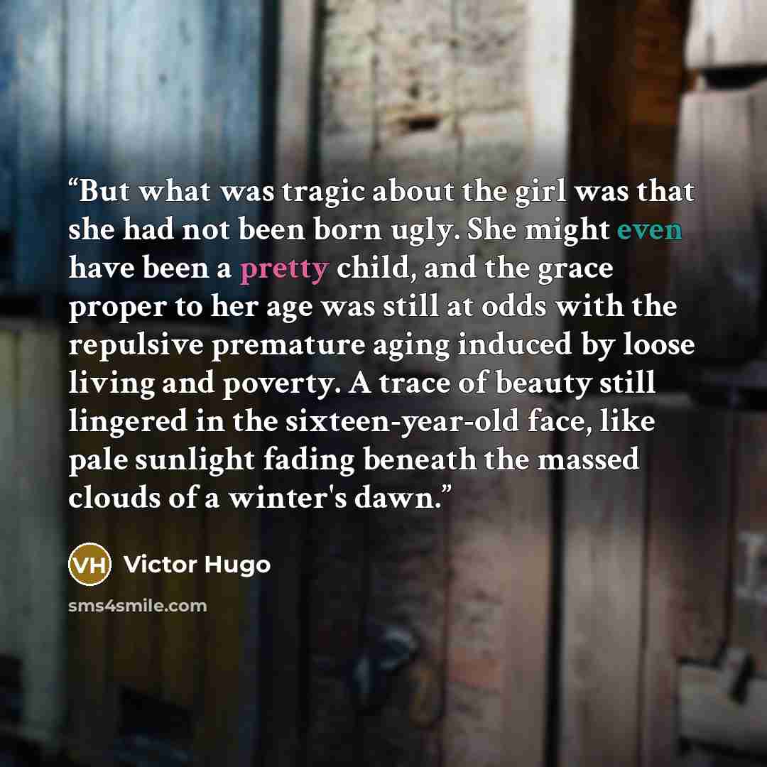 “But what was tragic about the girl was that she had not been born ugly. She might even have been a pretty child, and the grace proper to her age was still at odds with the repulsive premature aging induced by loose living and poverty. A trace of beauty still lingered in the sixteen-year-old face…” quote by Victor Hugo
