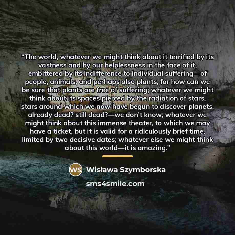 “The world, whatever we might think about it terrified by its vastness and by our helplessness in the face of it, embittered by its indifference to individual suffering—of people, animals, and perhaps also plants, for how can we be sure that plants are free of suffering; whatever we might think…” quote by Wisława Szymborska