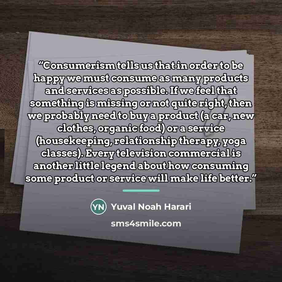“Consumerism tells us that in order to be happy we must consume as many products and services as possible. If we feel that something is missing or not quite right, then we probably need to buy a product (a car, new clothes, organic food) or a service (housekeeping, relationship therapy, yoga…” quote by Yuval Noah Harari