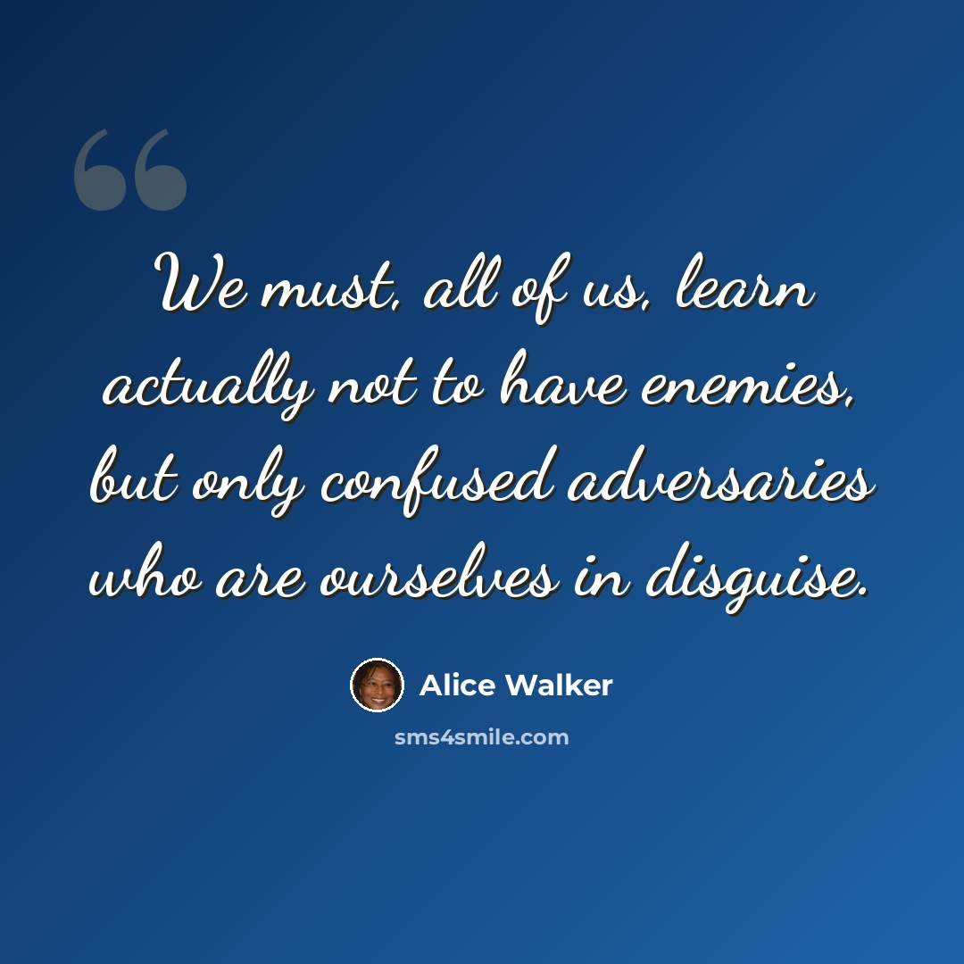 “We must, all of us, learn actually not to have enemies, but only confused adversaries who are ourselves in disguise.” quote by Alice Walker