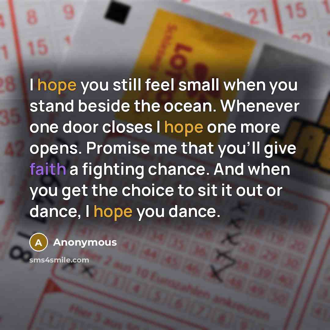 “I hope you still feel small when you stand beside the ocean. Whenever one door closes I hope one more opens. Promise me that you'll give faith a fighting chance. And when you get the choice to sit it out or dance, I hope you dance.” quote by Anonymous