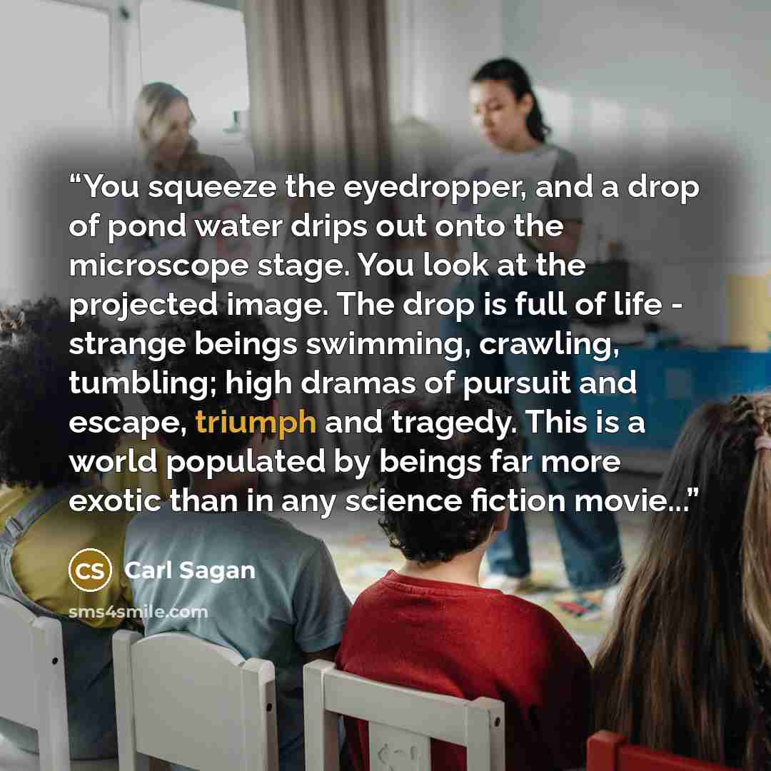 “You squeeze the eyedropper, and a drop of pond water drips out onto the microscope stage. You look at the projected image. The drop is full of life - strange beings swimming, crawling, tumbling; high dramas of pursuit and escape, triumph and tragedy. This is a world populated by beings far more…” quote by Carl Sagan
