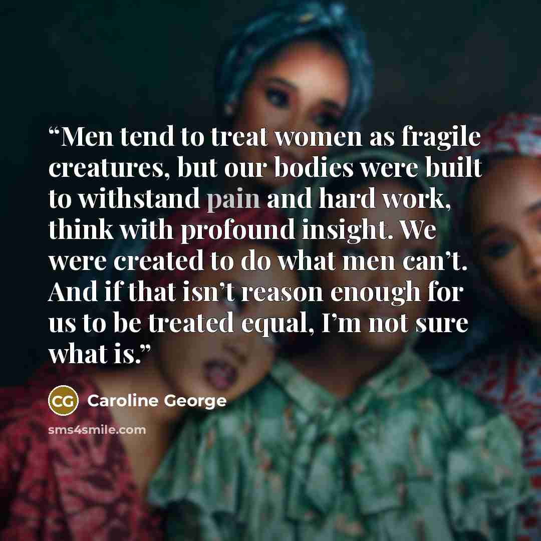 “Men tend to treat women as fragile creatures, but our bodies were built to withstand pain and hard work, think with profound insight. We were created to do what men can’t. And if that isn’t reason enough for us to be treated equal, I’m not sure what is.” quote by Caroline George