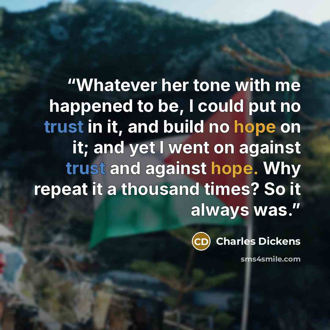 “Whatever her tone with me happened to be, I could put no trust in it, and build no hope on it; and yet I went on against trust and against hope. Why repeat it a thousand times? So it always was.” quote by Charles Dickens