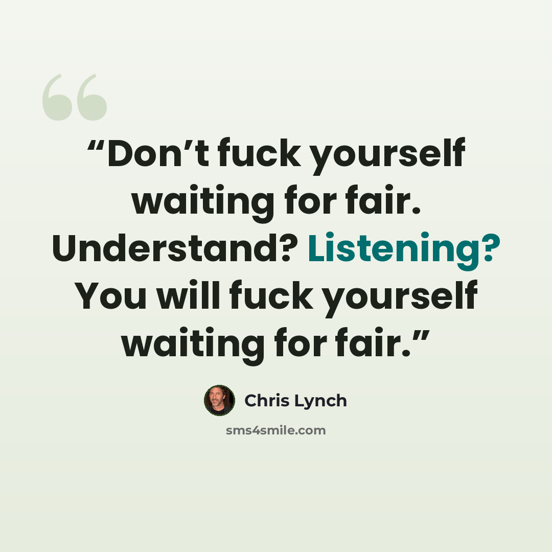 “Don’t fuck yourself waiting for fair. Understand? Listening? You will fuck yourself waiting for fair.” quote by Chris Lynch
