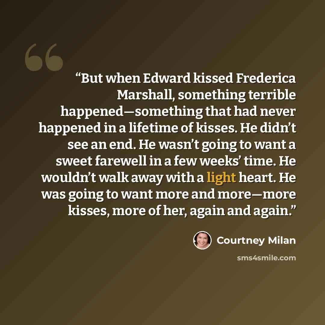 “But when Edward kissed Frederica Marshall, something terrible happened—something that had never happened in a lifetime of kisses. He didn’t see an end. He wasn’t going to want a sweet farewell in a few weeks’ time. He wouldn’t walk away with a light heart. He was going to want more and more—more…” quote by Courtney Milan