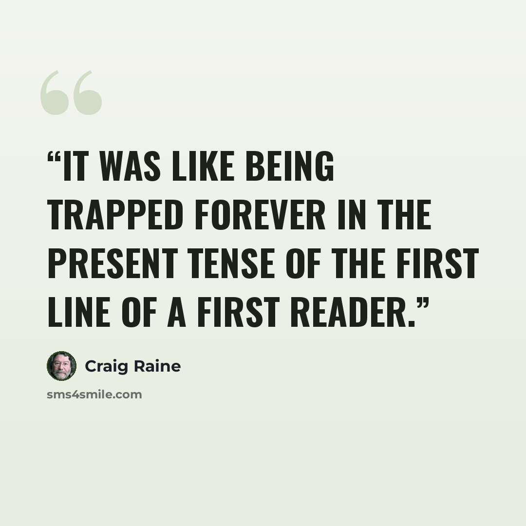 “It was like being trapped forever in the present tense of the first line of a first reader.” quote by Craig Raine