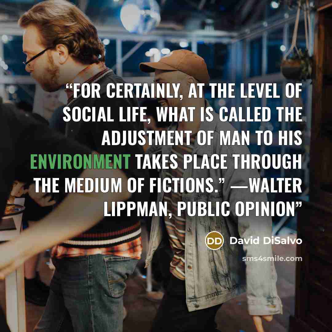 “For certainly, at the level of social life, what is called the adjustment of man to his environment takes place through the medium of fictions.” —WALTER LIPPMAN, PUBLIC OPINION” quote by David DiSalvo