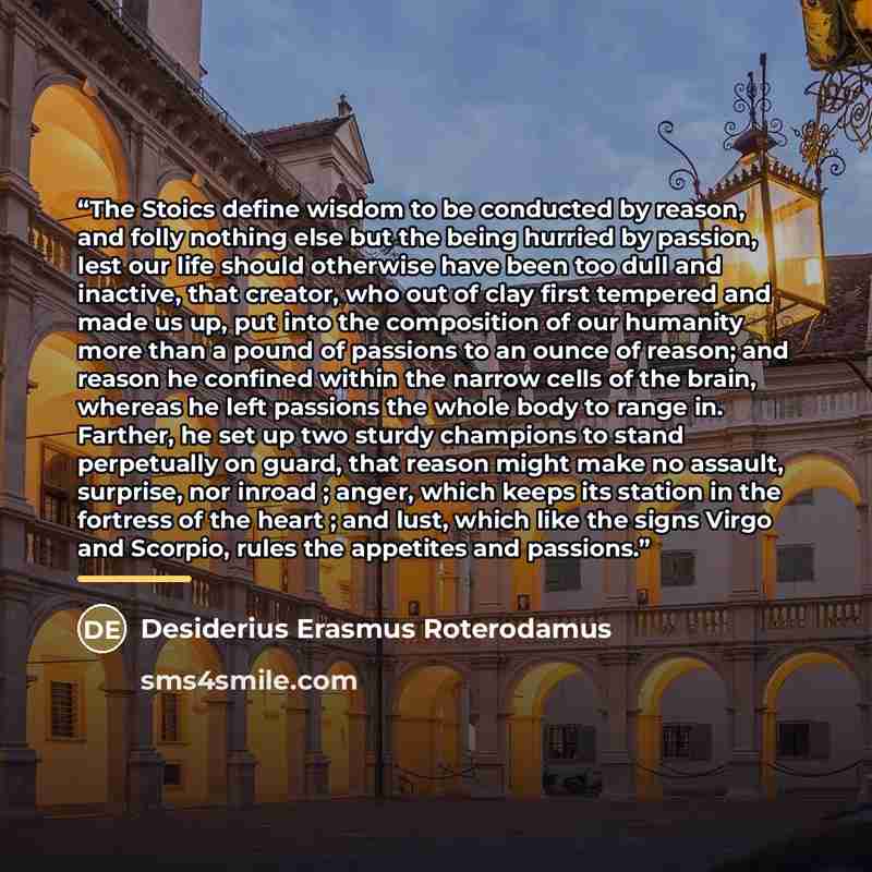 “The Stoics define wisdom to be conducted by reason, and folly nothing else but the being hurried by passion, lest our life should otherwise have been too dull and inactive, that creator, who out of clay first tempered and made us up, put into the composition of our humanity more than a pound of…” quote by Desiderius Erasmus Roterodamus