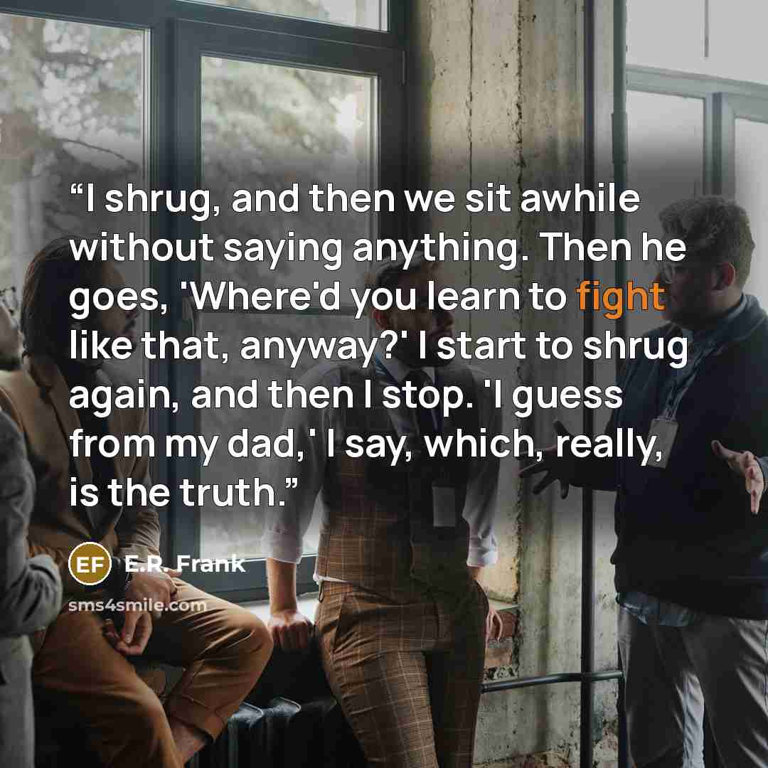 “I shrug, and then we sit awhile without saying anything. Then he goes, 'Where'd you learn to fight like that, anyway?' I start to shrug again, and then I stop. 'I guess from my dad,' I say, which, really, is the truth.” quote by E.R. Frank