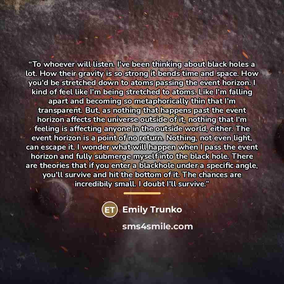 “To whoever will listen. I've been thinking about black holes a lot. How their gravity is so strong it bends time and space. How you'd be stretched down to atoms passing the event horizon. I kind of feel like I'm being stretched to atoms. Like I'm falling apart and becoming so metaphorically thin…” quote by Emily Trunko
