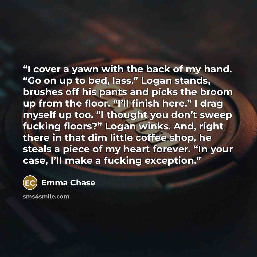 “I cover a yawn with the back of my hand. “Go on up to bed, lass.” Logan stands, brushes off his pants and picks the broom up from the floor. “I’ll finish here.” I drag myself up too. “I thought you don’t sweep fucking floors?” Logan winks. And, right there in that dim little coffee shop, he steals…” quote by Emma Chase