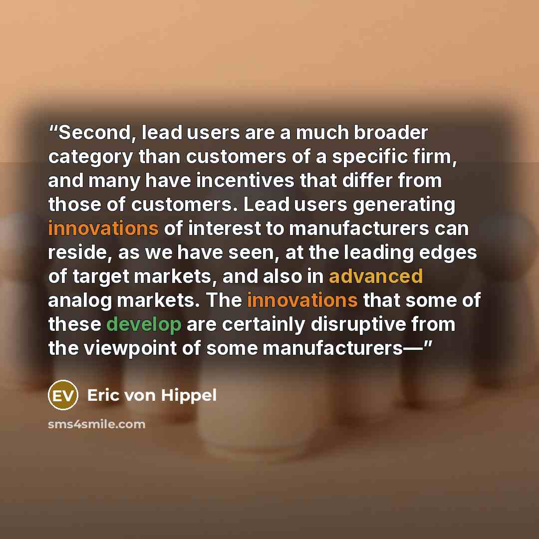 “Second, lead users are a much broader category than customers of a specific firm, and many have incentives that differ from those of customers. Lead users generating innovations of interest to manufacturers can reside, as we have seen, at the leading edges of target markets, and also in advanced…” quote by Eric von Hippel