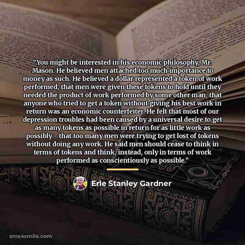 “You might be interested in his economic philosophy, Mr. Mason. He believed men attached too much importance to money as such. He believed a dollar represented a token of work performed, that men were given these tokens to hold until they needed the product of work performed by some other man, that…” quote by Erle Stanley Gardner