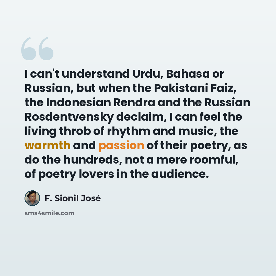 “I can't understand Urdu, Bahasa or Russian, but when the Pakistani Faiz, the Indonesian Rendra and the Russian Rosdentvensky declaim, I can feel the living throb of rhythm and music, the warmth and passion of their poetry, as do the hundreds, not a mere roomful, of poetry lovers in the audience.” quote by F. Sionil Jose