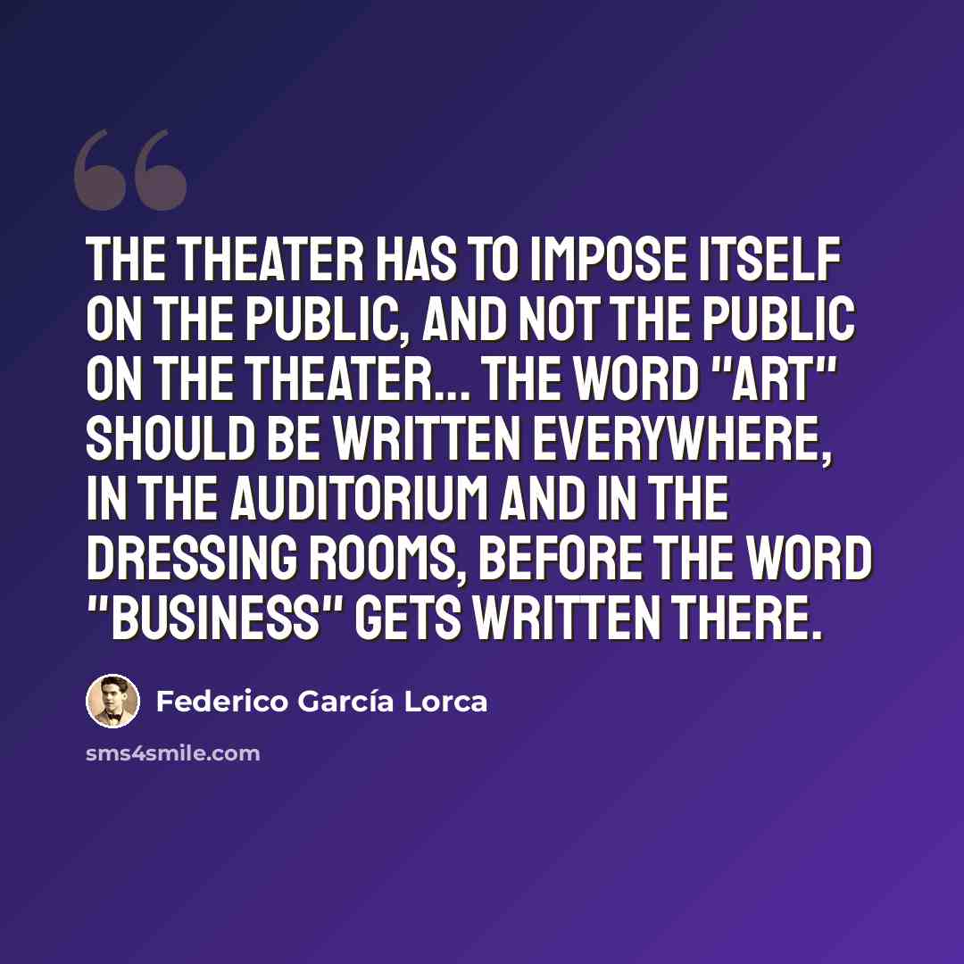 “The theater has to impose itself on the public, and not the public on the theater... The word "Art" should be written everywhere, in the auditorium and in the dressing rooms, before the word "Business" gets written there.” quote by Federico Garcia Lorca
