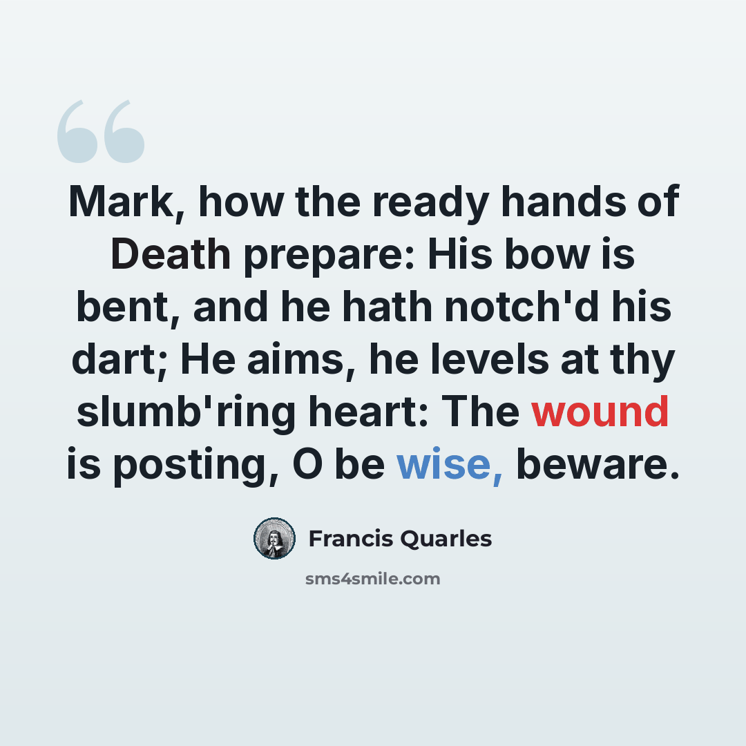 “Mark, how the ready hands of Death prepare: His bow is bent, and he hath notch'd his dart; He aims, he levels at thy slumb'ring heart: The wound is posting, O be wise, beware.” quote by Francis Quarles