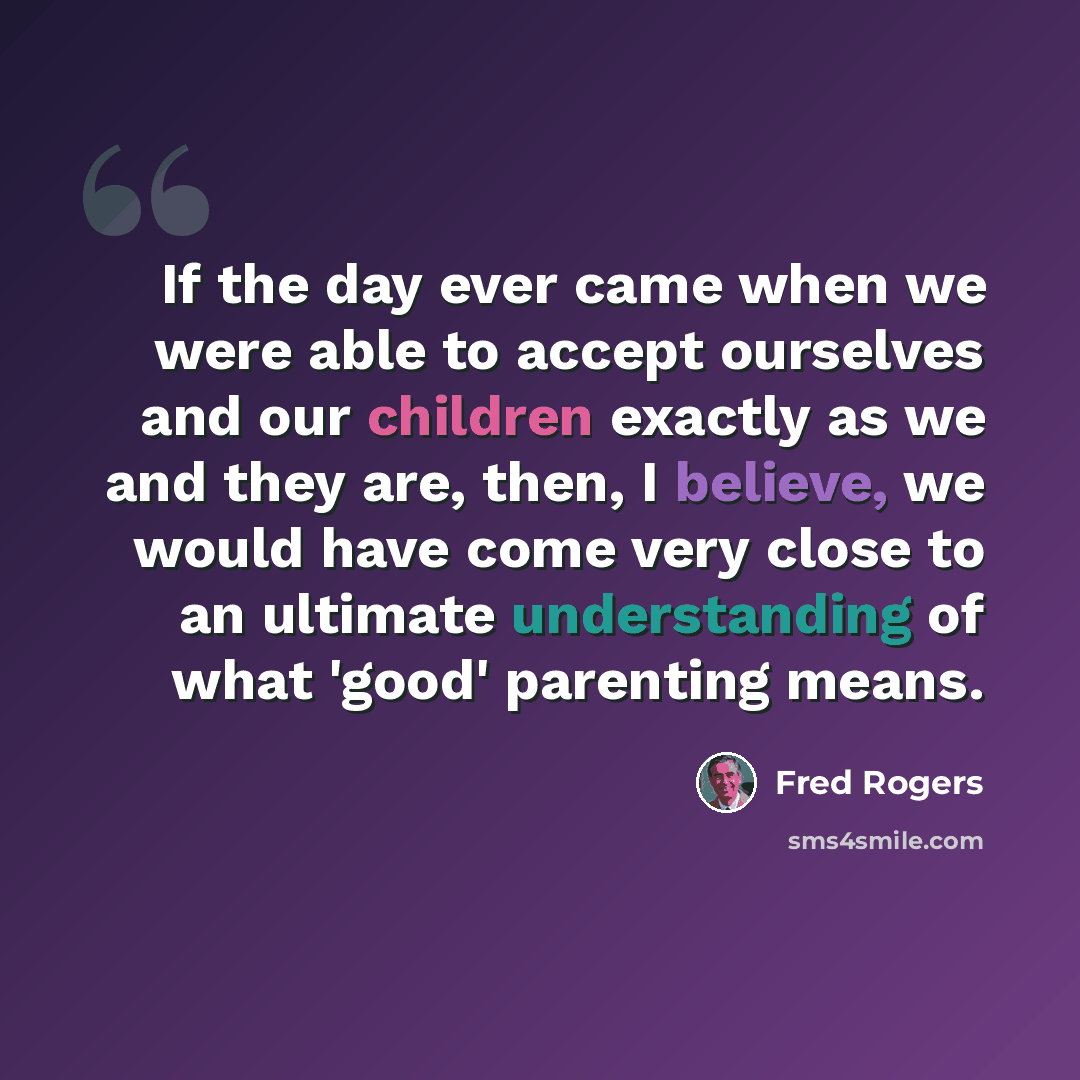 “If the day ever came when we were able to accept ourselves and our children exactly as we and they are, then, I believe, we would have come very close to an ultimate understanding of what 'good' parenting means.” quote by Fred Rogers