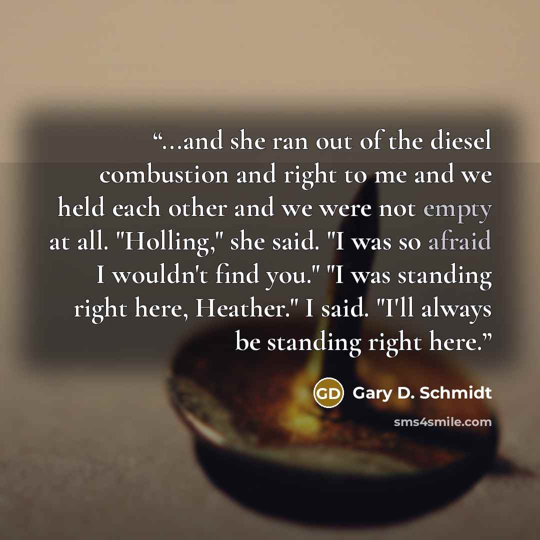 “...and she ran out of the diesel combustion and right to me and we held each other and we were not empty at all. "Holling," she said. "I was so afraid I wouldn't find you." "I was standing right here, Heather." I said. "I'll always be standing right here.” quote by Gary D. Schmidt