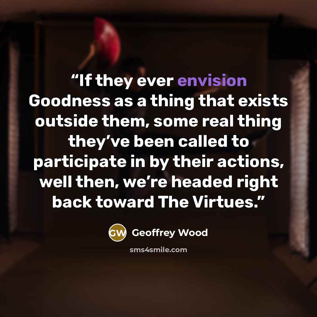 “If they ever envision Goodness as a thing that exists outside them, some real thing they’ve been called to participate in by their actions, well then, we’re headed right back toward The Virtues.” quote by Geoffrey Wood