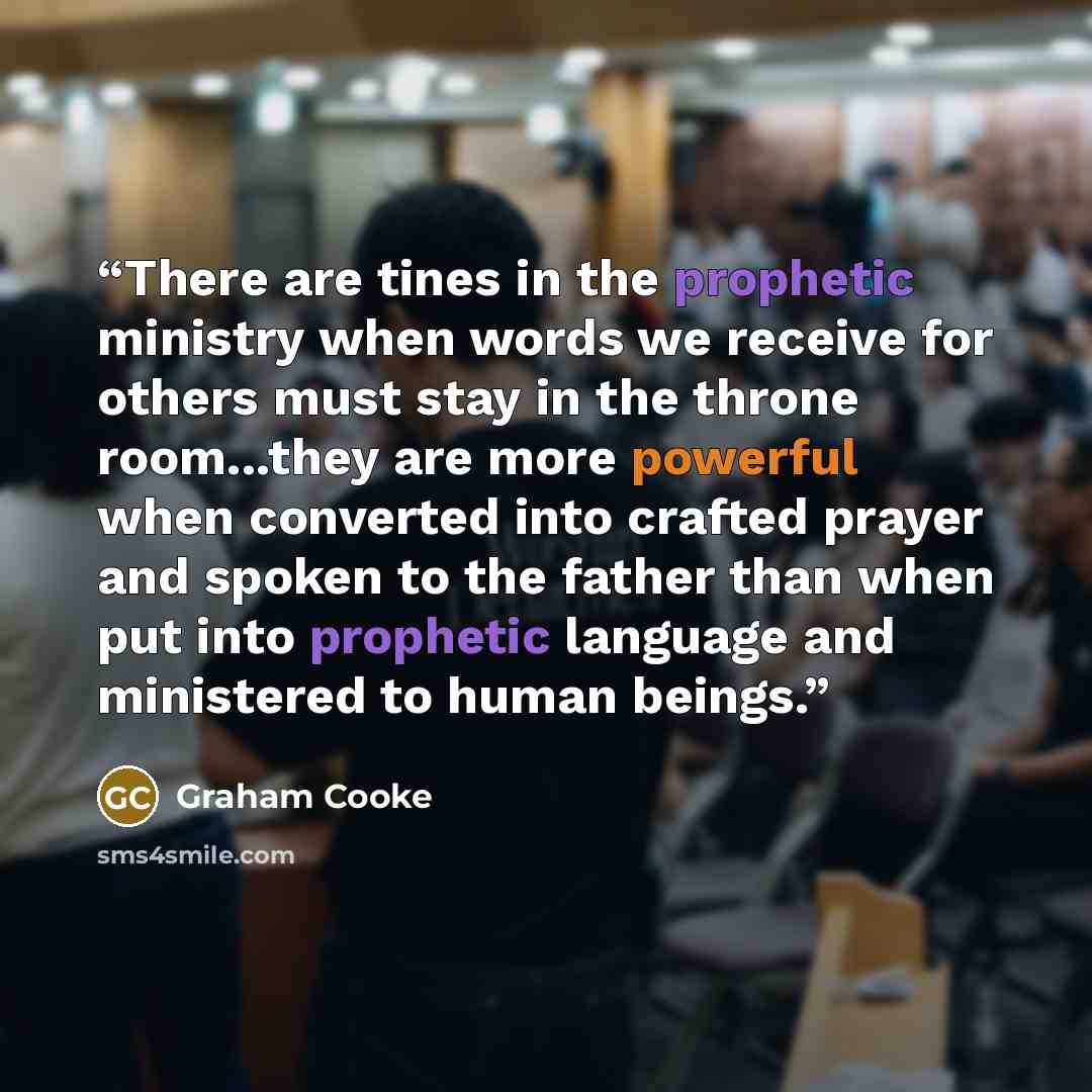 “There are tines in the prophetic ministry when words we receive for others must stay in the throne room...they are more powerful when converted into crafted prayer and spoken to the father than when put into prophetic language and ministered to human beings.” quote by Graham Cooke
