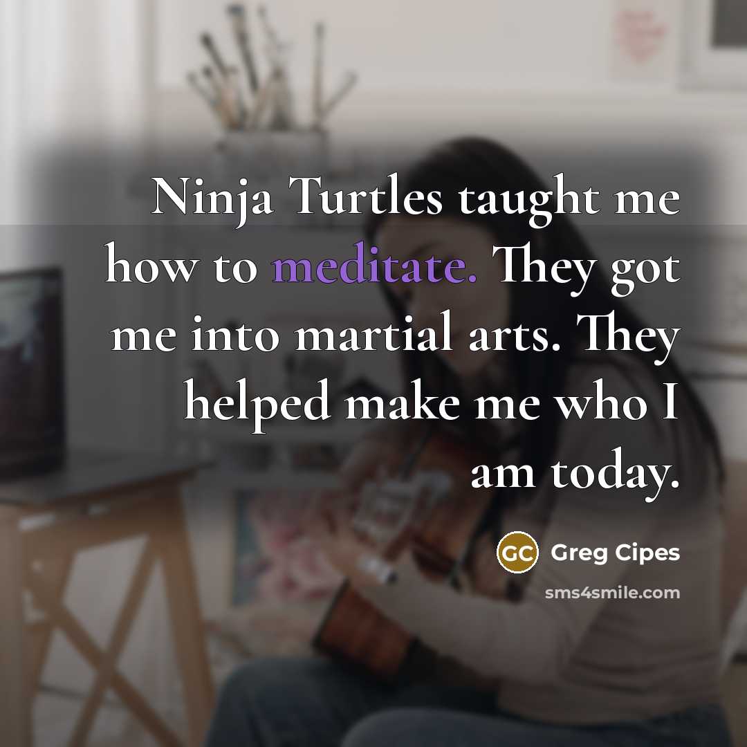 “Ninja Turtles taught me how to meditate. They got me into martial arts. They helped make me who I am today.” quote by Greg Cipes