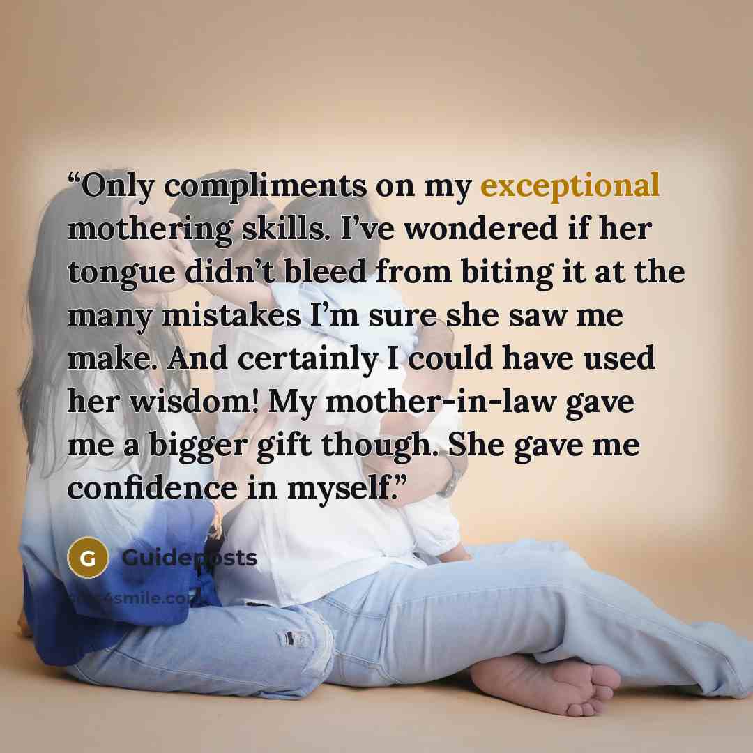 “Only compliments on my exceptional mothering skills. I’ve wondered if her tongue didn’t bleed from biting it at the many mistakes I’m sure she saw me make. And certainly I could have used her wisdom! My mother-in-law gave me a bigger gift though. She gave me confidence in myself.” quote by Guideposts