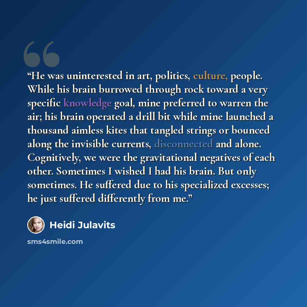 “He was uninterested in art, politics, culture, people. While his brain burrowed through rock toward a very specific knowledge goal, mine preferred to warren the air; his brain operated a drill bit while mine launched a thousand aimless kites that tangled strings or bounced along the invisible…” quote by Heidi Julavits