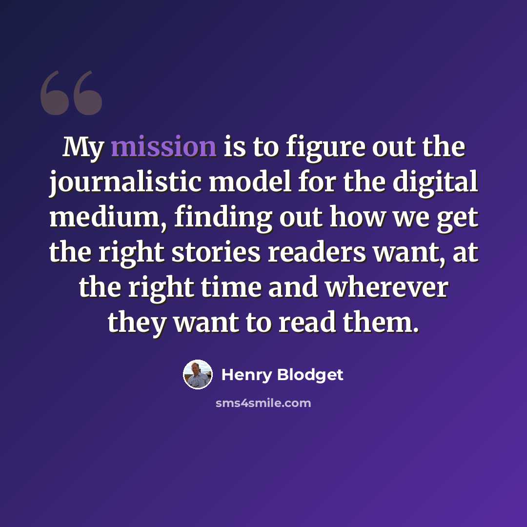 “My mission is to figure out the journalistic model for the digital medium, finding out how we get the right stories readers want, at the right time and wherever they want to read them.” quote by Henry Blodget