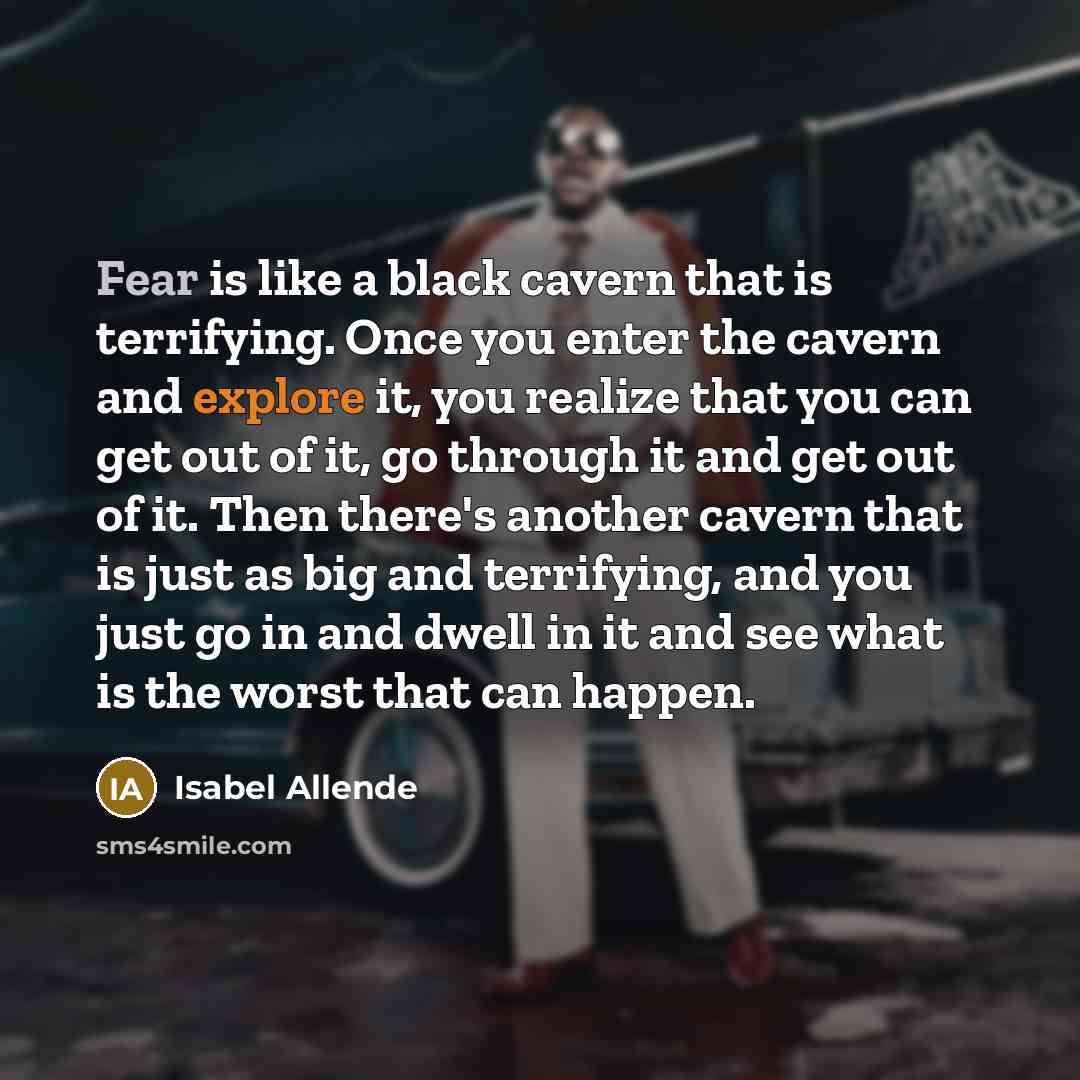 “Fear is like a black cavern that is terrifying. Once you enter the cavern and explore it, you realize that you can get out of it, go through it and get out of it. Then there's another cavern that is just as big and terrifying, and you just go in and dwell in it and see what is the worst that can…” quote by Isabel Allende