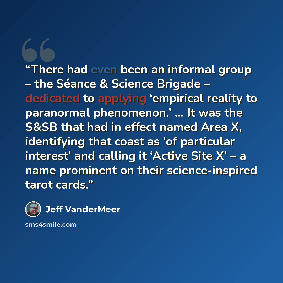 “There had even been an informal group – the Séance & Science Brigade – dedicated to applying ‘empirical reality to paranormal phenomenon.’ … It was the S&SB that had in effect named Area X, identifying that coast as ‘of particular interest’ and calling it ‘Active Site X’ – a name prominent on…” quote by Jeff VanderMeer