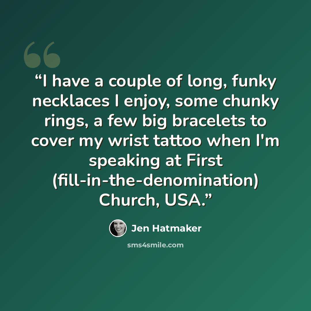 “I have a couple of long, funky necklaces I enjoy, some chunky rings, a few big bracelets to cover my wrist tattoo when I'm speaking at First (fill-in-the-denomination) Church, USA.” quote by Jen Hatmaker