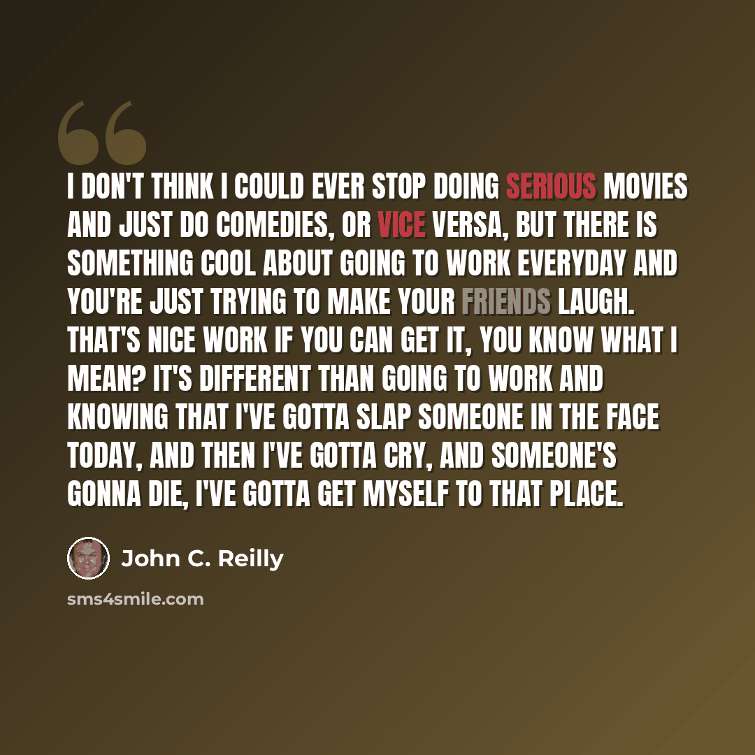 “I don't think I could ever stop doing serious movies and just do comedies, or vice versa, but there is something cool about going to work everyday and you're just trying to make your friends laugh. That's nice work if you can get it, you know what I mean? It's different than going to work and…” quote by John C. Reilly