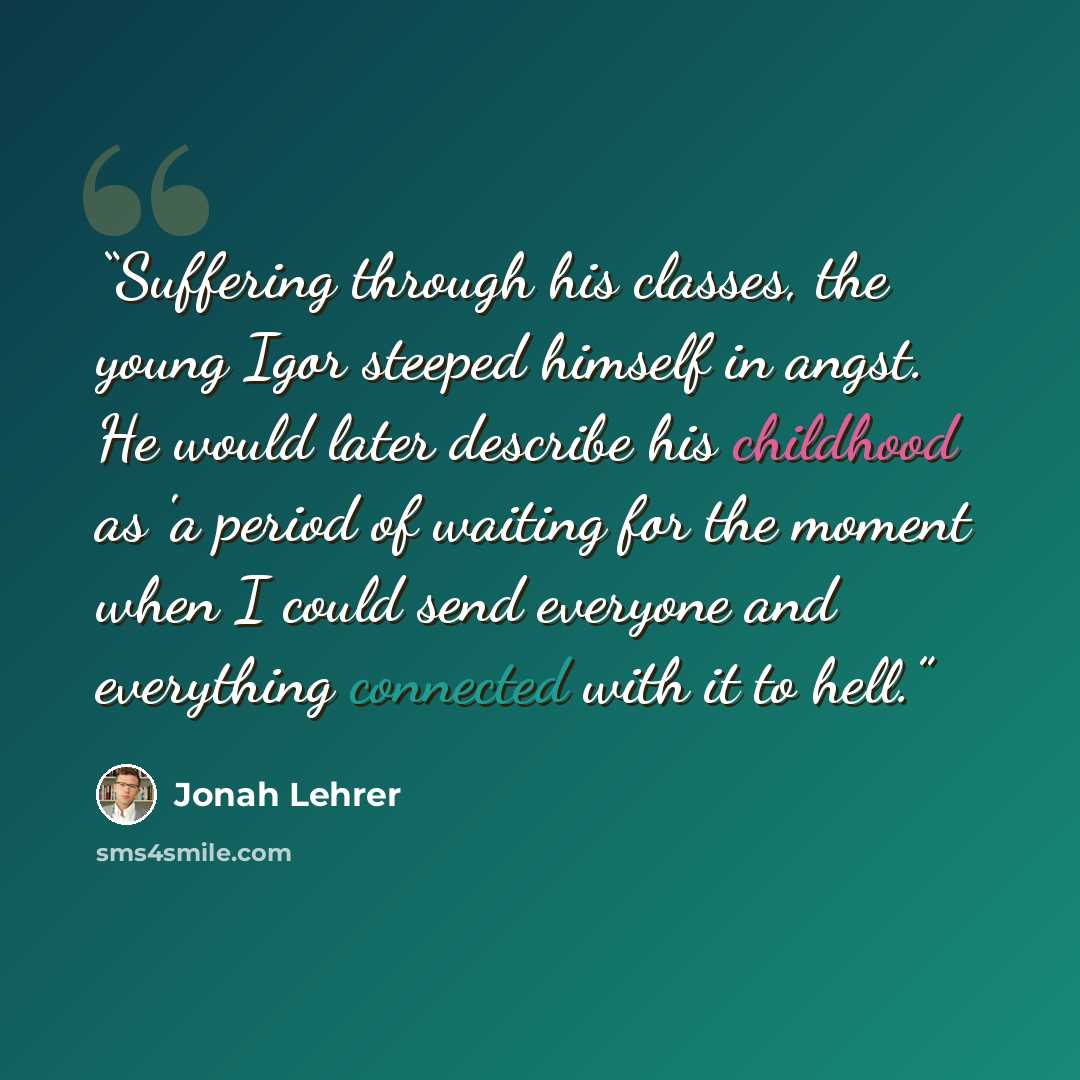 “Suffering through his classes, the young Igor steeped himself in angst. He would later describe his childhood as 'a period of waiting for the moment when I could send everyone and everything connected with it to hell.” quote by Jonah Lehrer