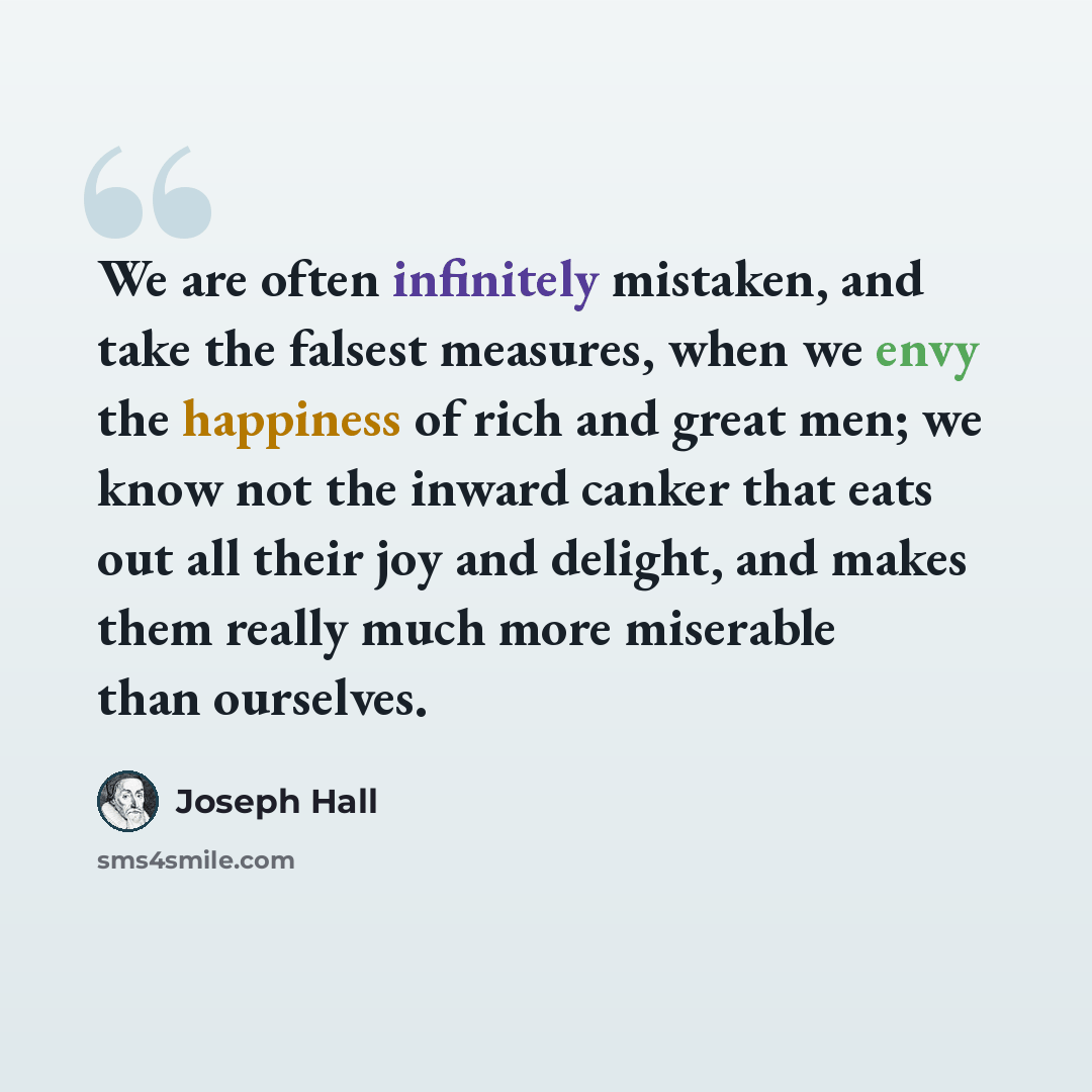 “We are often infinitely mistaken, and take the falsest measures, when we envy the happiness of rich and great men; we know not the inward canker that eats out all their joy and delight, and makes them really much more miserable than ourselves.” quote by Joseph Hall