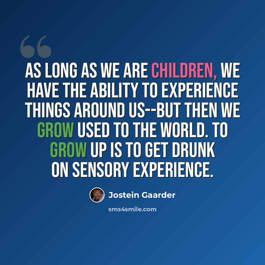“As long as we are children, we have the ability to experience things around us--but then we grow used to the world. To grow up is to get drunk on sensory experience.” quote by Jostein Gaarder