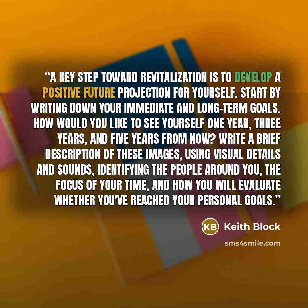 “A key step toward revitalization is to develop a positive future projection for yourself. Start by writing down your immediate and long-term goals. How would you like to see yourself one year, three years, and five years from now? Write a brief description of these images, using visual details and…” quote by Keith Block