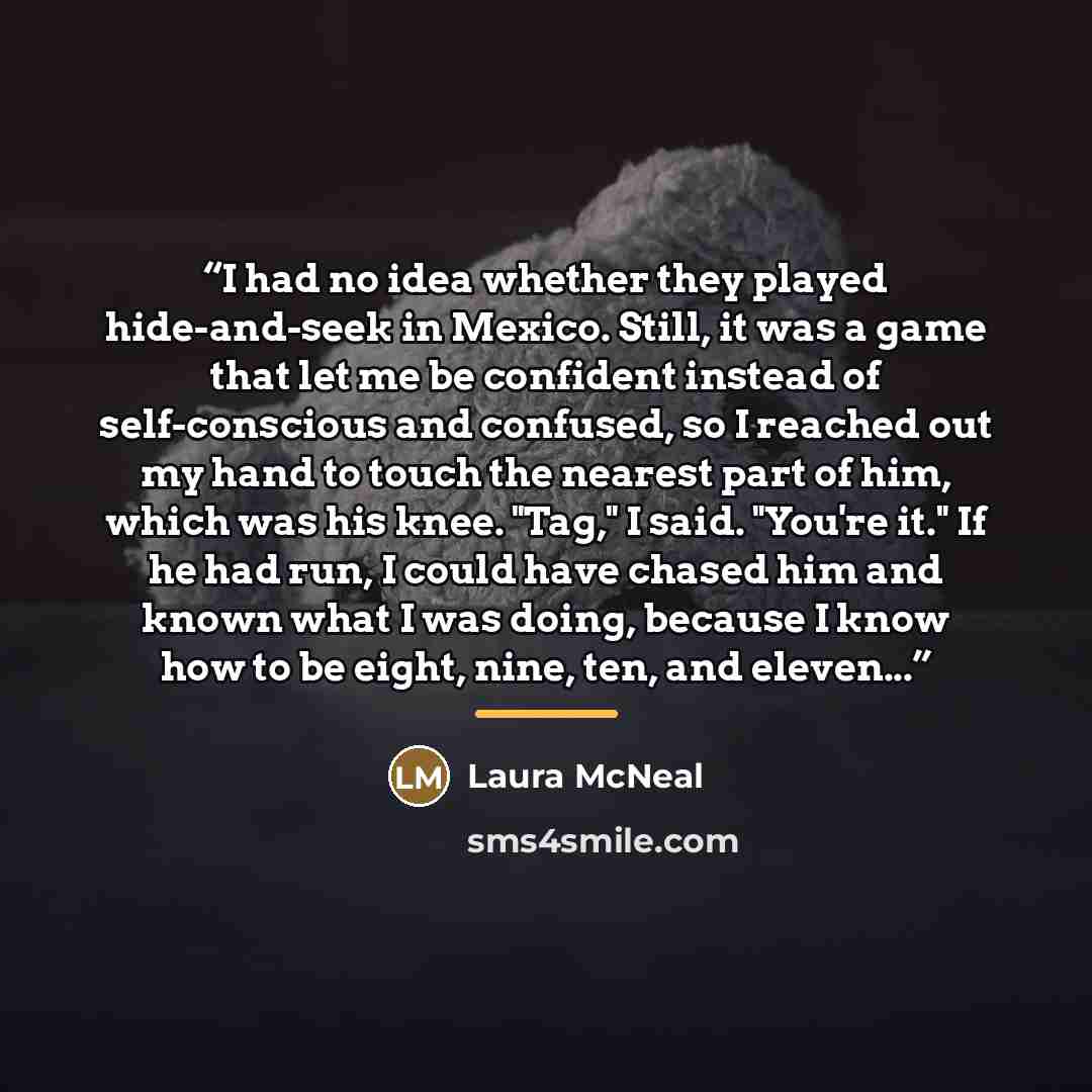 “I had no idea whether they played hide-and-seek in Mexico. Still, it was a game that let me be confident instead of self-conscious and confused, so I reached out my hand to touch the nearest part of him, which was his knee. "Tag," I said. "You're it." If he had run, I could have chased him and…” quote by Laura McNeal
