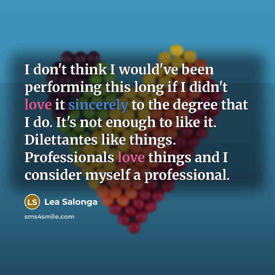 “I don't think I would've been performing this long if I didn't love it sincerely to the degree that I do. It's not enough to like it. Dilettantes like things. Professionals love things and I consider myself a professional.” quote by Lea Salonga