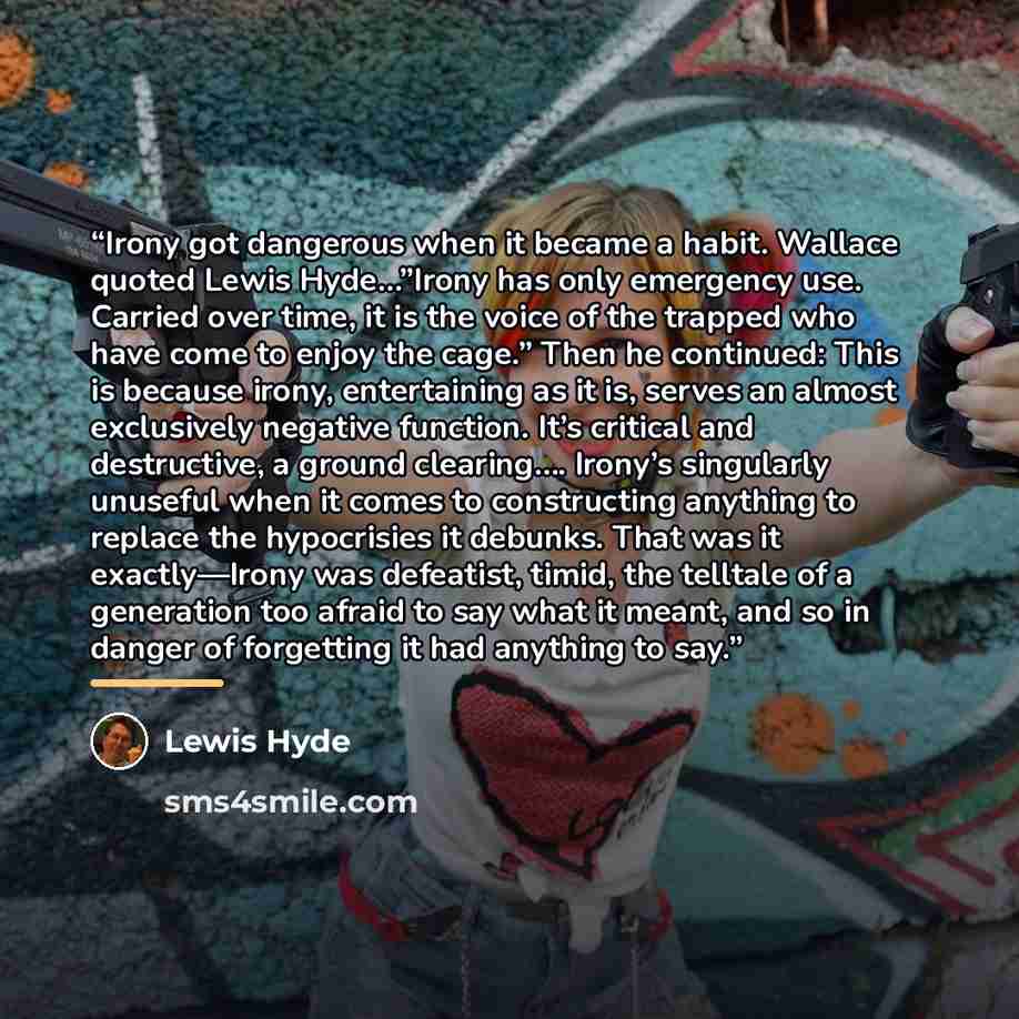 “Irony got dangerous when it became a habit. Wallace quoted Lewis Hyde…”Irony has only emergency use. Carried over time, it is the voice of the trapped who have come to enjoy the cage.” Then he continued: This is because irony, entertaining as it is, serves an almost exclusively negative function…” quote by Lewis Hyde