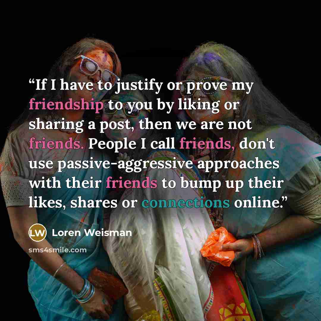 “If I have to justify or prove my friendship to you by liking or sharing a post, then we are not friends. People I call friends, don't use passive-aggressive approaches with their friends to bump up their likes, shares or connections online.” quote by Loren Weisman