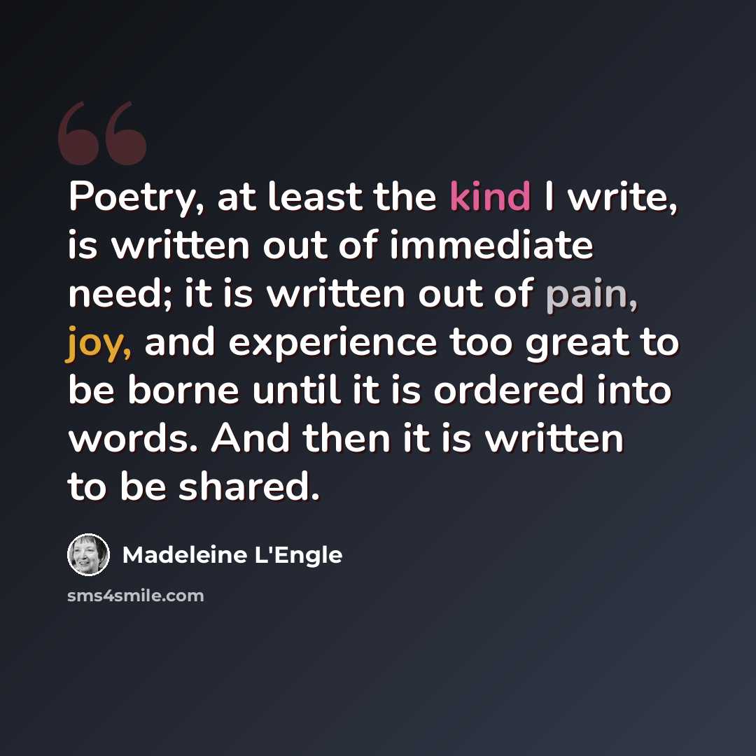 “Poetry, at least the kind I write, is written out of immediate need; it is written out of pain, joy, and experience too great to be borne until it is ordered into words. And then it is written to be shared.” quote by Madeleine L'Engle
