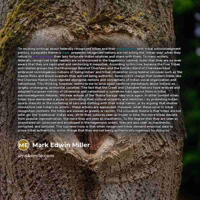 “In existing writings about federally recognized tribes and their engagement with tribal acknowledgment politics, a palpable theme is clear: presently recognized nations are not acting the ‘Indian way’ when they refuse to acknowledge their less fortunate Indian relatives and share with them. To…” quote by Mark Edwin Miller