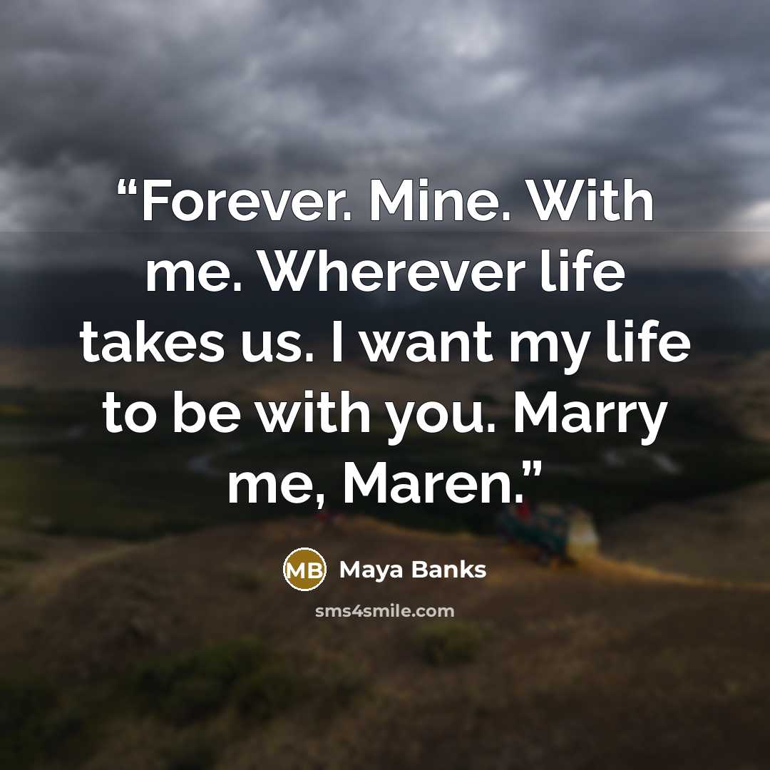 “Forever. Mine. With me. Wherever life takes us. I want my life to be with you. Marry me, Maren.” quote by Maya Banks