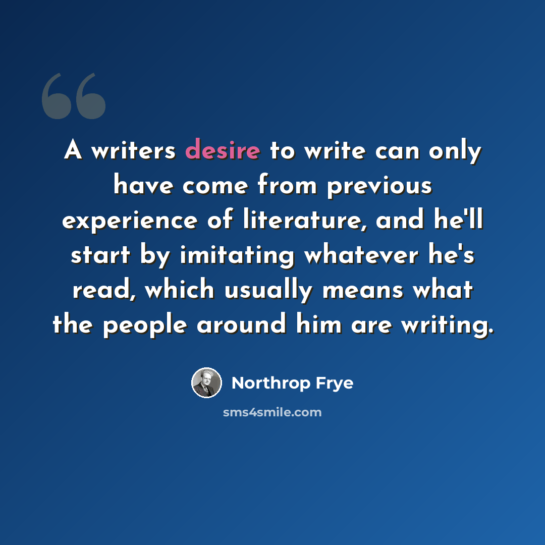 “A writers desire to write can only have come from previous experience of literature, and he'll start by imitating whatever he's read, which usually means what the people around him are writing.” quote by Northrop Frye