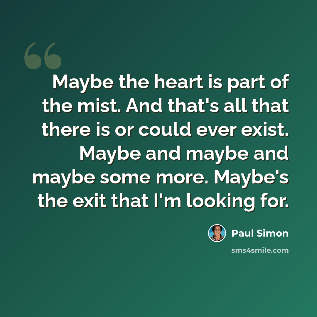 “Maybe the heart is part of the mist. And that's all that there is or could ever exist. Maybe and maybe and maybe some more. Maybe's the exit that I'm looking for.” quote by Paul Simon