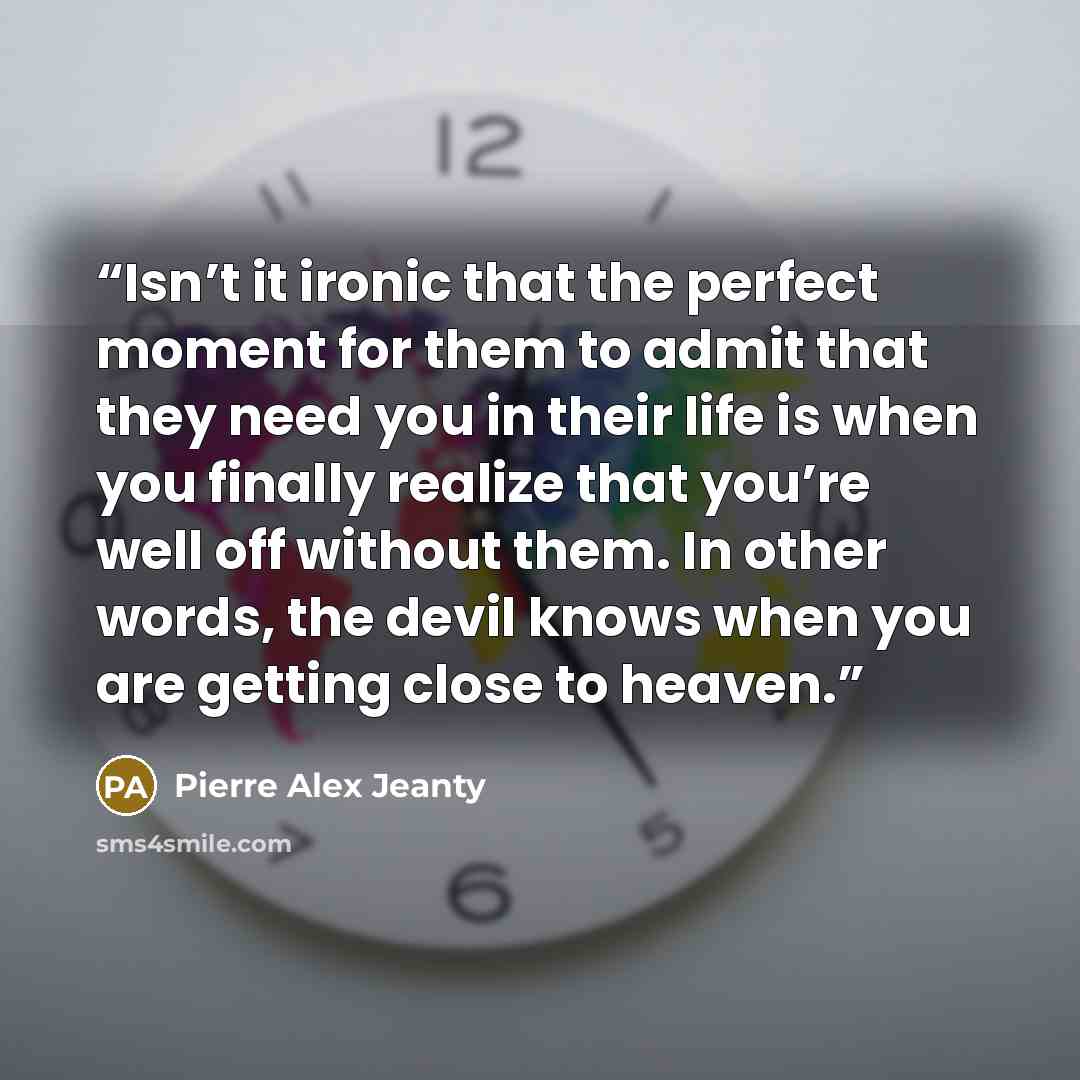 “Isn’t it ironic that the perfect moment for them to admit that they need you in their life is when you finally realize that you’re well off without them. In other words, the devil knows when you are getting close to heaven.” quote by Pierre Alex Jeanty