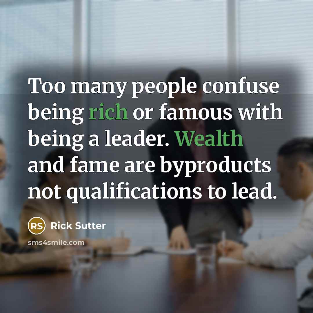 “Too many people confuse being rich or famous with being a leader. Wealth and fame are byproducts not qualifications to lead.” quote by Rick Sutter