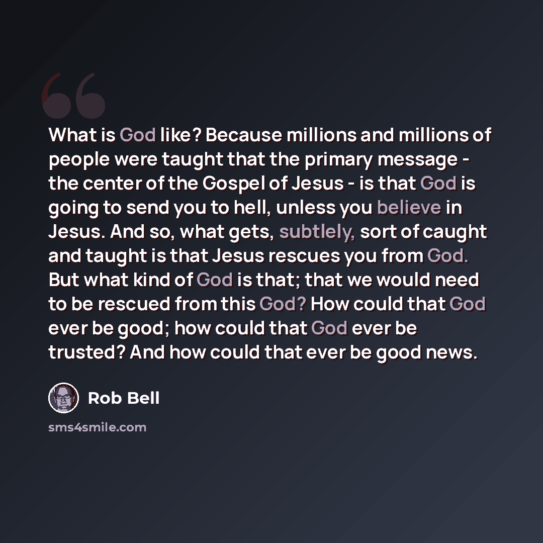 “What is God like? Because millions and millions of people were taught that the primary message - the center of the Gospel of Jesus - is that God is going to send you to hell, unless you believe in Jesus. And so, what gets, subtlely, sort of caught and taught is that Jesus rescues you from God. But…” quote by Rob Bell