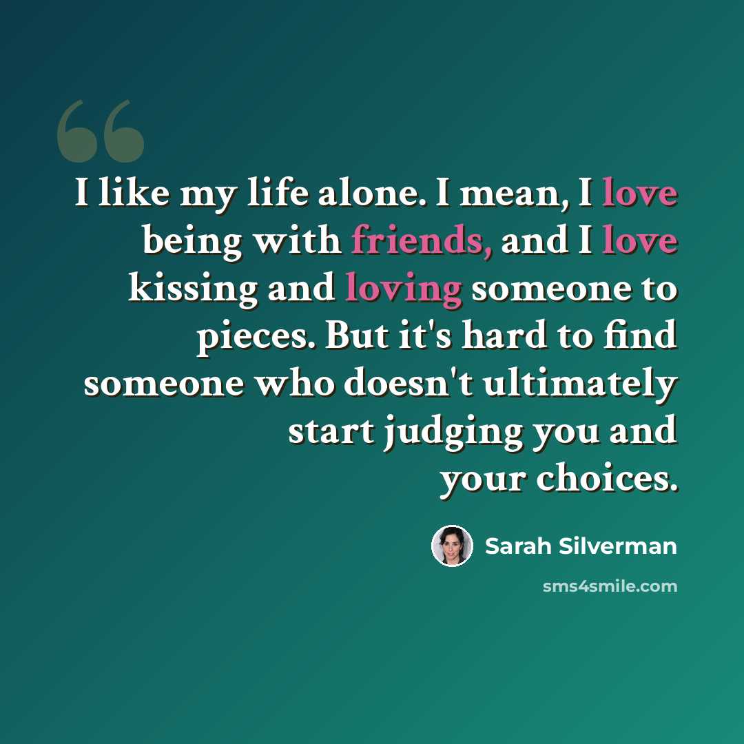 “I like my life alone. I mean, I love being with friends, and I love kissing and loving someone to pieces. But it's hard to find someone who doesn't ultimately start judging you and your choices.” quote by Sarah Silverman